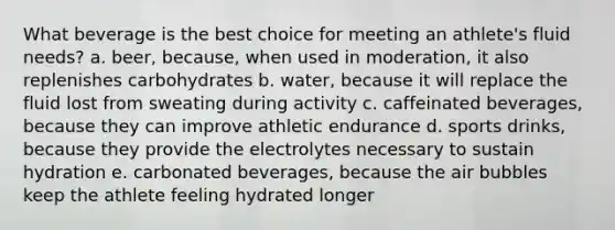 What beverage is the best choice for meeting an athlete's fluid needs? a. beer, because, when used in moderation, it also replenishes carbohydrates b. water, because it will replace the fluid lost from sweating during activity c. caffeinated beverages, because they can improve athletic endurance d. sports drinks, because they provide the electrolytes necessary to sustain hydration e. carbonated beverages, because the air bubbles keep the athlete feeling hydrated longer