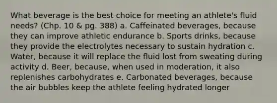 What beverage is the best choice for meeting an athlete's fluid needs? (Chp. 10 & pg. 388) a. Caffeinated beverages, because they can improve athletic endurance b. Sports drinks, because they provide the electrolytes necessary to sustain hydration c. Water, because it will replace the fluid lost from sweating during activity d. Beer, because, when used in moderation, it also replenishes carbohydrates e. Carbonated beverages, because the air bubbles keep the athlete feeling hydrated longer