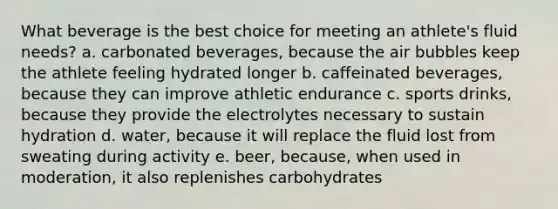 What beverage is the best choice for meeting an athlete's fluid needs? a. carbonated beverages, because the air bubbles keep the athlete feeling hydrated longer b. caffeinated beverages, because they can improve athletic endurance c. sports drinks, because they provide the electrolytes necessary to sustain hydration d. water, because it will replace the fluid lost from sweating during activity e. beer, because, when used in moderation, it also replenishes carbohydrates