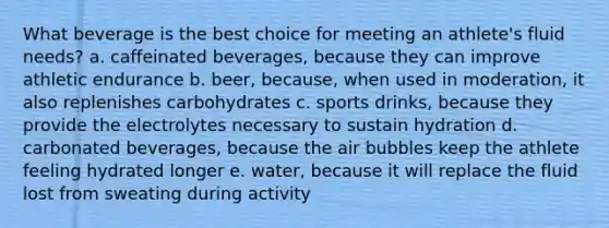 What beverage is the best choice for meeting an athlete's fluid needs? a. caffeinated beverages, because they can improve athletic endurance b. beer, because, when used in moderation, it also replenishes carbohydrates c. sports drinks, because they provide the electrolytes necessary to sustain hydration d. carbonated beverages, because the air bubbles keep the athlete feeling hydrated longer e. water, because it will replace the fluid lost from sweating during activity