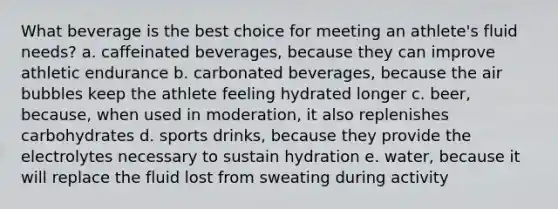 What beverage is the best choice for meeting an athlete's fluid needs? a. caffeinated beverages, because they can improve athletic endurance b. carbonated beverages, because the air bubbles keep the athlete feeling hydrated longer c. beer, because, when used in moderation, it also replenishes carbohydrates d. sports drinks, because they provide the electrolytes necessary to sustain hydration e. water, because it will replace the fluid lost from sweating during activity