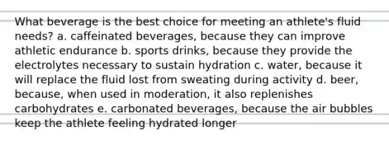 What beverage is the best choice for meeting an athlete's fluid needs? a. caffeinated beverages, because they can improve athletic endurance b. sports drinks, because they provide the electrolytes necessary to sustain hydration c. water, because it will replace the fluid lost from sweating during activity d. beer, because, when used in moderation, it also replenishes carbohydrates e. carbonated beverages, because the air bubbles keep the athlete feeling hydrated longer