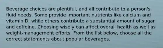 Beverage choices are plentiful, and all contribute to a person's fluid needs. Some provide important nutrients like calcium and vitamin D, while others contribute a substantial amount of sugar and coffeine. Choosing wisely can affect overall health as well as weight-management efforts. From the list below, choose all the correct statements about popular beverages.