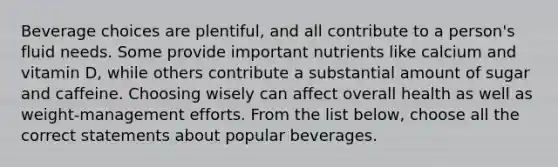 Beverage choices are plentiful, and all contribute to a person's fluid needs. Some provide important nutrients like calcium and vitamin D, while others contribute a substantial amount of sugar and caffeine. Choosing wisely can affect overall health as well as weight-management efforts. From the list below, choose all the correct statements about popular beverages.