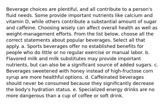 Beverage choices are plentiful, and all contribute to a person's fluid needs. Some provide important nutrients like calcium and vitamin D, while others contribute a substantial amount of sugar and caffeine. Choosing wisely can affect overall health as well as weight-management efforts. From the list below, choose all the correct statements about popular beverages. Select all that apply. a. Sports beverages offer no established benefits for people who do little or no regular exercise or manual labor. b. Flavored milk and milk substitutes may provide important nutrients, but can also be a significant source of added sugars. c. Beverages sweetened with honey instead of high-fructose corn syrup are more healthful options. d. Caffeinated beverages should never be consumed because they significantly decrease the body's hydration status. e. Specialized energy drinks are no more dangerous than a cup of coffee or soft drink.