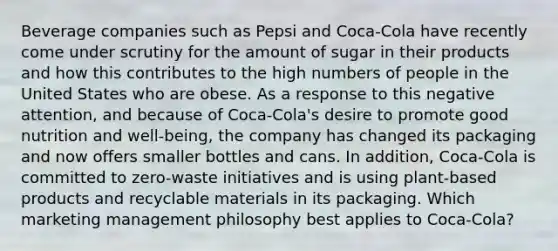 Beverage companies such as Pepsi and Coca-Cola have recently come under scrutiny for the amount of sugar in their products and how this contributes to the high numbers of people in the United States who are obese. As a response to this negative attention, and because of Coca-Cola's desire to promote good nutrition and well-being, the company has changed its packaging and now offers smaller bottles and cans. In addition, Coca-Cola is committed to zero-waste initiatives and is using plant-based products and recyclable materials in its packaging. Which marketing management philosophy best applies to Coca-Cola?