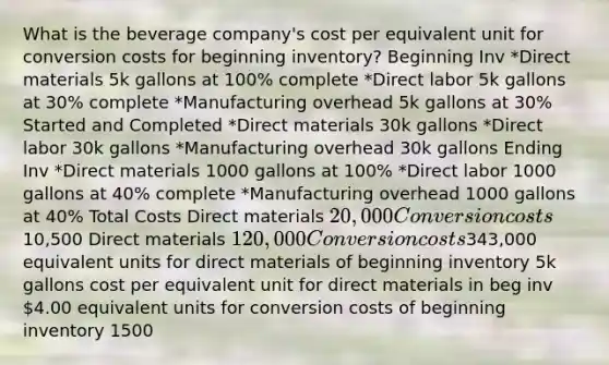 What is the beverage company's cost per equivalent unit for conversion costs for beginning inventory? Beginning Inv *Direct materials 5k gallons at 100% complete *Direct labor 5k gallons at 30% complete *Manufacturing overhead 5k gallons at 30% Started and Completed *Direct materials 30k gallons *Direct labor 30k gallons *Manufacturing overhead 30k gallons Ending Inv *Direct materials 1000 gallons at 100% *Direct labor 1000 gallons at 40% complete *Manufacturing overhead 1000 gallons at 40% Total Costs Direct materials 20,000 Conversion costs10,500 Direct materials 120,000 Conversion costs343,000 equivalent units for direct materials of beginning inventory 5k gallons cost per equivalent unit for direct materials in beg inv 4.00 equivalent units for conversion costs of beginning inventory 1500