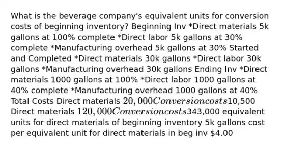 What is the beverage company's equivalent units for conversion costs of beginning inventory? Beginning Inv *Direct materials 5k gallons at 100% complete *Direct labor 5k gallons at 30% complete *Manufacturing overhead 5k gallons at 30% Started and Completed *Direct materials 30k gallons *Direct labor 30k gallons *Manufacturing overhead 30k gallons Ending Inv *Direct materials 1000 gallons at 100% *Direct labor 1000 gallons at 40% complete *Manufacturing overhead 1000 gallons at 40% Total Costs Direct materials 20,000 Conversion costs10,500 Direct materials 120,000 Conversion costs343,000 equivalent units for direct materials of beginning inventory 5k gallons cost per equivalent unit for direct materials in beg inv 4.00