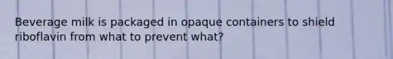 Beverage milk is packaged in opaque containers to shield riboflavin from what to prevent what?