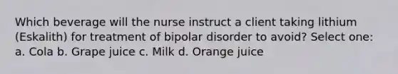 Which beverage will the nurse instruct a client taking lithium (Eskalith) for treatment of bipolar disorder to avoid? Select one: a. Cola b. Grape juice c. Milk d. Orange juice