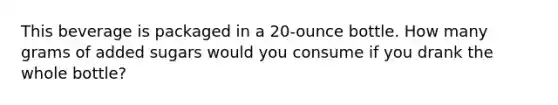 This beverage is packaged in a 20-ounce bottle. How many grams of added sugars would you consume if you drank the whole bottle?