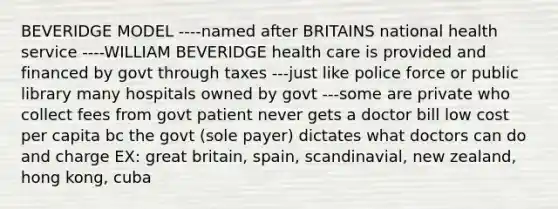 BEVERIDGE MODEL ----named after BRITAINS national health service ----WILLIAM BEVERIDGE health care is provided and financed by govt through taxes ---just like police force or public library many hospitals owned by govt ---some are private who collect fees from govt patient never gets a doctor bill low cost per capita bc the govt (sole payer) dictates what doctors can do and charge EX: great britain, spain, scandinavial, new zealand, hong kong, cuba