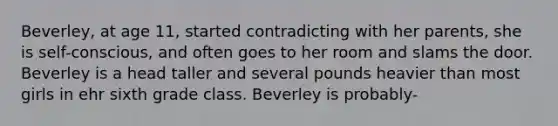 Beverley, at age 11, started contradicting with her parents, she is self-conscious, and often goes to her room and slams the door. Beverley is a head taller and several pounds heavier than most girls in ehr sixth grade class. Beverley is probably-