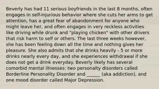 Beverly has had 11 serious boyfriends in the last 8 months, often engages in self-injurious behavior where she cuts her arms to get attention, has a great fear of abandonment for anyone who might leave her, and often engages in very reckless activities like driving while drunk and "playing chicken" with other drivers that risk harm to self or others. The last three weeks however, she has been feeling down all the time and nothing gives her pleasure. She also admits that she drinks heavily - 5 or more drinks nearly every day, and she experiences withdrawal if she does not get a drink everyday. Beverly likely has several comorbid mental illnesses: two personalty disorders called Borderline Personality Disorder and ______ (aka addiction), and one mood disorder called Major Depression.