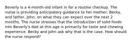 Beverly is a 4-month-old infant in for a routine checkup. The nurse is providing anticipatory guidance to her mother, Becky, and father, John, on what they can expect over the next 2 months. The nurse stresses that the introduction of solid foods into Beverly's diet at this age is primarily for taste and chewing experience. Becky and John ask why that is the case. How should the nurse respond?
