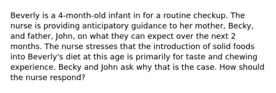 Beverly is a 4-month-old infant in for a routine checkup. The nurse is providing anticipatory guidance to her mother, Becky, and father, John, on what they can expect over the next 2 months. The nurse stresses that the introduction of solid foods into Beverly's diet at this age is primarily for taste and chewing experience. Becky and John ask why that is the case. How should the nurse respond?