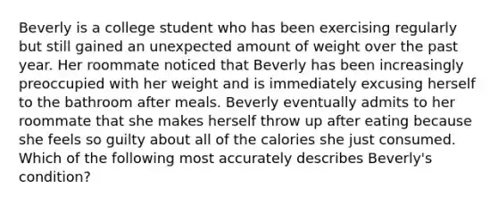 Beverly is a college student who has been exercising regularly but still gained an unexpected amount of weight over the past year. Her roommate noticed that Beverly has been increasingly preoccupied with her weight and is immediately excusing herself to the bathroom after meals. Beverly eventually admits to her roommate that she makes herself throw up after eating because she feels so guilty about all of the calories she just consumed. Which of the following most accurately describes Beverly's condition?