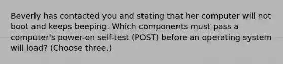 Beverly has contacted you and stating that her computer will not boot and keeps beeping. Which components must pass a computer's power-on self-test (POST) before an operating system will load? (Choose three.)