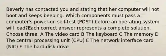 Beverly has contacted you and stating that her computer will not boot and keeps beeping. Which components must pass a computer's power-on self-test (POST) before an operating system will load?Each correct answer represents a complete solution. Choose three. A The video card B The keyboard C The memory D The central processing unit (CPU) E The network interface card (NIC) F The hard disk drive