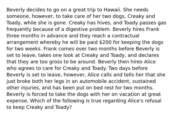 Beverly decides to go on a great trip to Hawaii. She needs someone, however, to take care of her two dogs, Creaky and Toady, while she is gone. Creaky has hives, and Toady passes gas frequently because of a digestive problem. Beverly hires Frank three months in advance and they reach a contractual arrangement whereby he will be paid 200 for keeping the dogs for two weeks. Frank comes over two months before Beverly is set to leave, takes one look at Creaky and Toady, and declares that they are too gross to be around. Beverly then hires Alice who agrees to care for Creaky and Toady. Two days before Beverly is set to leave, however, Alice calls and tells her that she just broke both her legs in an automobile accident, sustained other injuries, and has been put on bed rest for two months. Beverly is forced to take the dogs with her on vacation at great expense. Which of the following is true regarding Alice's refusal to keep Creaky and Toady?