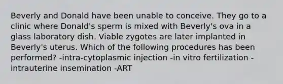 Beverly and Donald have been unable to conceive. They go to a clinic where Donald's sperm is mixed with Beverly's ova in a glass laboratory dish. Viable zygotes are later implanted in Beverly's uterus. Which of the following procedures has been performed? -intra-cytoplasmic injection -in vitro fertilization -intrauterine insemination -ART