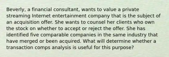 Beverly, a financial consultant, wants to value a private streaming Internet entertainment company that is the subject of an acquisition offer. She wants to counsel her clients who own the stock on whether to accept or reject the offer. She has identified five comparable companies in the same industry that have merged or been acquired. What will determine whether a transaction comps analysis is useful for this purpose?