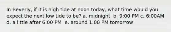 In Beverly, if it is high tide at noon today, what time would you expect the next low tide to be? a. midnight ​​ b. 9:00 PM​​ c. 6:00AM​​ d. a little after 6:00 PM ​​​ e. around 1:00 PM tomorrow