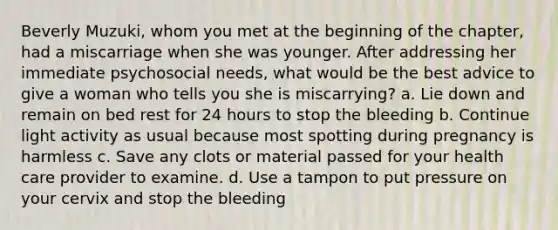 Beverly Muzuki, whom you met at the beginning of the chapter, had a miscarriage when she was younger. After addressing her immediate psychosocial needs, what would be the best advice to give a woman who tells you she is miscarrying? a. Lie down and remain on bed rest for 24 hours to stop the bleeding b. Continue light activity as usual because most spotting during pregnancy is harmless c. Save any clots or material passed for your health care provider to examine. d. Use a tampon to put pressure on your cervix and stop the bleeding