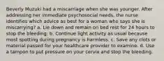 Beverly Muzuki had a miscarriage when she was younger. After addressing her immediate psychosocial needs, the nurse identifies which advice as best for a woman who says she is miscarrying? a. Lie down and remain on bed rest for 24 hours to stop the bleeding. b. Continue light activity as usual because most spotting during pregnancy is harmless. c. Save any clots or material passed for your healthcare provider to examine. d. Use a tampon to put pressure on your cervix and stop the bleeding.