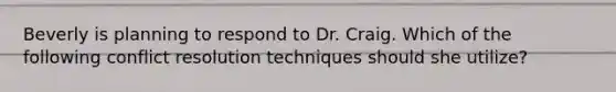 Beverly is planning to respond to Dr. Craig. Which of the following <a href='https://www.questionai.com/knowledge/kfU17MLdjh-conflict-resolution' class='anchor-knowledge'>conflict resolution</a> techniques should she utilize?