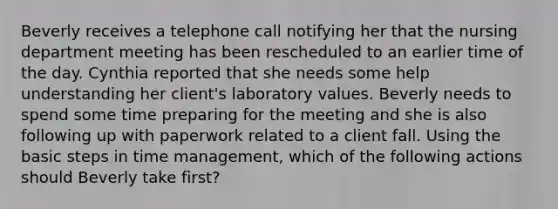 Beverly receives a telephone call notifying her that the nursing department meeting has been rescheduled to an earlier time of the day. Cynthia reported that she needs some help understanding her client's laboratory values. Beverly needs to spend some time preparing for the meeting and she is also following up with paperwork related to a client fall. Using the basic steps in time management, which of the following actions should Beverly take first?