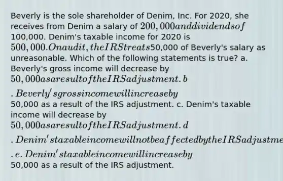 Beverly is the sole shareholder of Denim, Inc. For 2020, she receives from Denim a salary of 200,000 and dividends of100,000. Denim's taxable income for 2020 is 500,000. On audit, the IRS treats50,000 of Beverly's salary as unreasonable. Which of the following statements is true? a. Beverly's gross income will decrease by 50,000 as a result of the IRS adjustment. b. Beverly's gross income will increase by50,000 as a result of the IRS adjustment. c. Denim's taxable income will decrease by 50,000 as a result of the IRS adjustment. d. Denim's taxable income will not be affected by the IRS adjustment. e. Denim's taxable income will increase by50,000 as a result of the IRS adjustment.