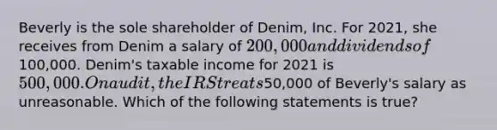 Beverly is the sole shareholder of Denim, Inc. For 2021, she receives from Denim a salary of 200,000 and dividends of100,000. Denim's taxable income for 2021 is 500,000. On audit, the IRS treats50,000 of Beverly's salary as unreasonable. Which of the following statements is true?