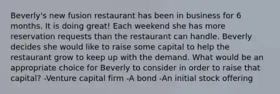 Beverly's new fusion restaurant has been in business for 6 months. It is doing great! Each weekend she has more reservation requests than the restaurant can handle. Beverly decides she would like to raise some capital to help the restaurant grow to keep up with the demand. What would be an appropriate choice for Beverly to consider in order to raise that capital? -Venture capital firm -A bond -An initial stock offering