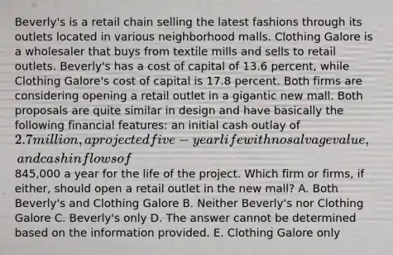 Beverly's is a retail chain selling the latest fashions through its outlets located in various neighborhood malls. Clothing Galore is a wholesaler that buys from textile mills and sells to retail outlets. Beverly's has a cost of capital of 13.6 percent, while Clothing Galore's cost of capital is 17.8 percent. Both firms are considering opening a retail outlet in a gigantic new mall. Both proposals are quite similar in design and have basically the following financial features: an initial cash outlay of 2.7 million, a projected five-year life with no salvage value, and cash inflows of845,000 a year for the life of the project. Which firm or firms, if either, should open a retail outlet in the new mall? A. Both Beverly's and Clothing Galore B. Neither Beverly's nor Clothing Galore C. Beverly's only D. The answer cannot be determined based on the information provided. E. Clothing Galore only