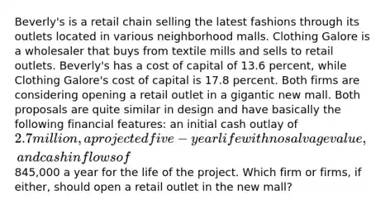 Beverly's is a retail chain selling the latest fashions through its outlets located in various neighborhood malls. Clothing Galore is a wholesaler that buys from textile mills and sells to retail outlets. Beverly's has a cost of capital of 13.6 percent, while Clothing Galore's cost of capital is 17.8 percent. Both firms are considering opening a retail outlet in a gigantic new mall. Both proposals are quite similar in design and have basically the following financial features: an initial cash outlay of 2.7 million, a projected five-year life with no salvage value, and cash inflows of845,000 a year for the life of the project. Which firm or firms, if either, should open a retail outlet in the new mall?