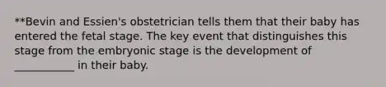 **Bevin and Essien's obstetrician tells them that their baby has entered the fetal stage. The key event that distinguishes this stage from the embryonic stage is the development of ___________ in their baby.