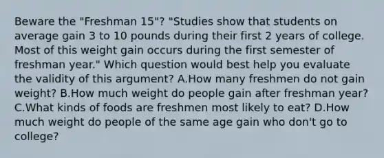 Beware the "Freshman 15"? "Studies show that students on average gain 3 to 10 pounds during their first 2 years of college. Most of this weight gain occurs during the first semester of freshman year." Which question would best help you evaluate the validity of this argument? A.How many freshmen do not gain weight? B.How much weight do people gain after freshman year? C.What kinds of foods are freshmen most likely to eat? D.How much weight do people of the same age gain who don't go to college?