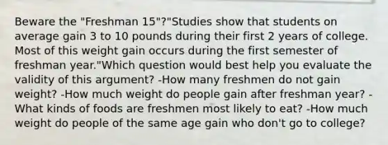 Beware the "Freshman 15"?"Studies show that students on average gain 3 to 10 pounds during their first 2 years of college. Most of this weight gain occurs during the first semester of freshman year."Which question would best help you evaluate the validity of this argument? -How many freshmen do not gain weight? -How much weight do people gain after freshman year? -What kinds of foods are freshmen most likely to eat? -How much weight do people of the same age gain who don't go to college?