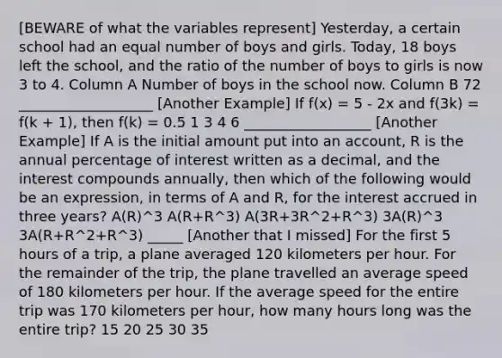 [BEWARE of what the variables represent] Yesterday, a certain school had an equal number of boys and girls. Today, 18 boys left the school, and the ratio of the number of boys to girls is now 3 to 4. Column A Number of boys in the school now. Column B 72 ___________________ [Another Example] If f(x) = 5 - 2x and f(3k) = f(k + 1), then f(k) = 0.5 1 3 4 6 __________________ [Another Example] If A is the initial amount put into an account, R is the annual percentage of interest written as a decimal, and the interest compounds annually, then which of the following would be an expression, in terms of A and R, for the interest accrued in three years? A(R)^3 A(R+R^3) A(3R+3R^2+R^3) 3A(R)^3 3A(R+R^2+R^3) _____ [Another that I missed] For the first 5 hours of a trip, a plane averaged 120 kilometers per hour. For the remainder of the trip, the plane travelled an average speed of 180 kilometers per hour. If the average speed for the entire trip was 170 kilometers per hour, how many hours long was the entire trip? 15 20 25 30 35