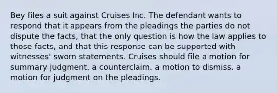 Bey files a suit against Cruises Inc. The defendant wants to respond that it appears from the pleadings the parties do not dispute the facts, that the only question is how the law applies to those facts, and that this response can be supported with witnesses' sworn statements. Cruises should file a motion for summary judgment. a counterclaim. a motion to dismiss. a motion for judgment on the pleadings.