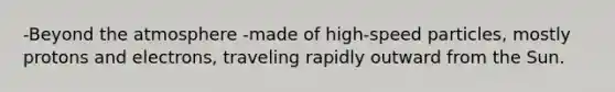 -Beyond the atmosphere -made of high-speed particles, mostly protons and electrons, traveling rapidly outward from the Sun.