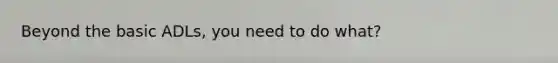 Beyond the basic ADLs, you need to do what?