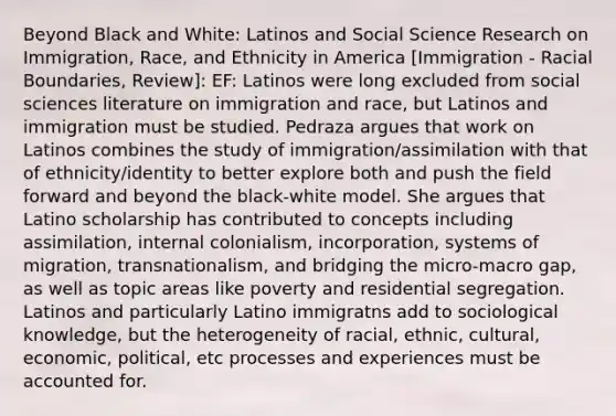 Beyond Black and White: Latinos and Social Science Research on Immigration, Race, and Ethnicity in America [Immigration - Racial Boundaries, Review]: EF: Latinos were long excluded from social sciences literature on immigration and race, but Latinos and immigration must be studied. Pedraza argues that work on Latinos combines the study of immigration/assimilation with that of ethnicity/identity to better explore both and push the field forward and beyond the black-white model. She argues that Latino scholarship has contributed to concepts including assimilation, internal colonialism, incorporation, systems of migration, transnationalism, and bridging the micro-macro gap, as well as topic areas like poverty and residential segregation. Latinos and particularly Latino immigratns add to sociological knowledge, but the heterogeneity of racial, ethnic, cultural, economic, political, etc processes and experiences must be accounted for.