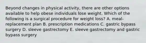 Beyond changes in physical activity, there are other options available to help obese individuals lose weight. Which of the following is a surgical procedure for weight loss? A. meal-replacement plan B. prescription medications C. gastric bypass surgery D. sleeve gastrectomy E. sleeve gastrectomy and gastric bypass surgery