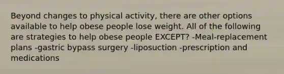 Beyond changes to physical activity, there are other options available to help obese people lose weight. All of the following are strategies to help obese people EXCEPT? -Meal-replacement plans -gastric bypass surgery -liposuction -prescription and medications