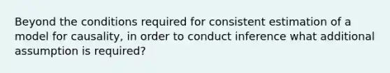 Beyond the conditions required for consistent estimation of a model for causality, in order to conduct inference what additional assumption is required?