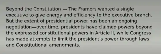 Beyond the Constitution — The Framers wanted a single executive to give energy and efficiency to the executive branch. But the extent of presidential power has been an ongoing negotiation—over time, presidents have claimed powers beyond the expressed constitutional powers in Article II, while Congress has made attempts to limit the president's power through laws and Constitutional amendments.