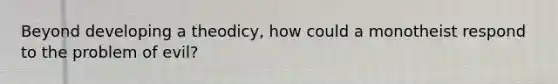 Beyond developing a theodicy, how could a monotheist respond to the problem of evil?