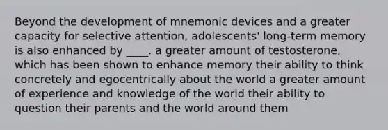 Beyond the development of mnemonic devices and a greater capacity for selective attention, adolescents' long-term memory is also enhanced by ____. a greater amount of testosterone, which has been shown to enhance memory their ability to think concretely and egocentrically about the world a greater amount of experience and knowledge of the world their ability to question their parents and the world around them